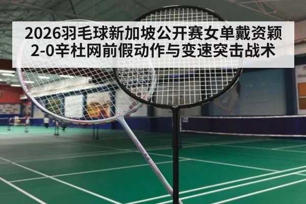2026羽毛球新加坡公开赛女单戴资颖2-0辛杜网前假动作与变速突击战术