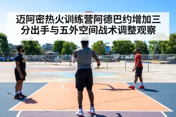 迈阿密热火训练营阿德巴约增加三分出手与五外空间战术调整观察