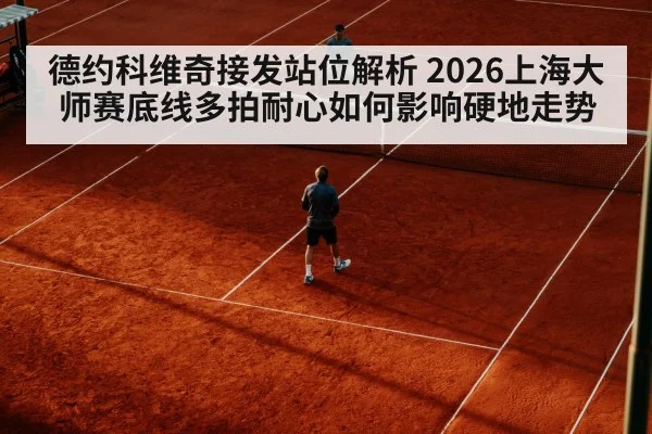 德约科维奇接发站位解析 2026上海大师赛底线多拍耐心如何影响硬地走势