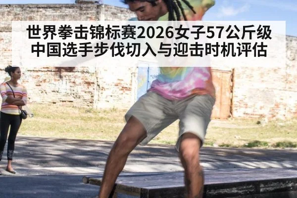 世界拳击锦标赛2026女子57公斤级 中国选手步伐切入与迎击时机评估