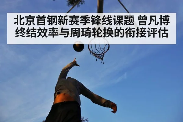 北京首钢新赛季锋线课题 曾凡博终结效率与周琦轮换的衔接评估