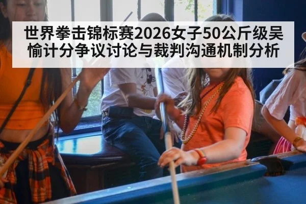 世界拳击锦标赛2026女子50公斤级吴愉计分争议讨论与裁判沟通机制分析